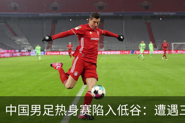 中国男足热身赛陷入低谷：遭遇三连败，像是失去了进球的灵魂