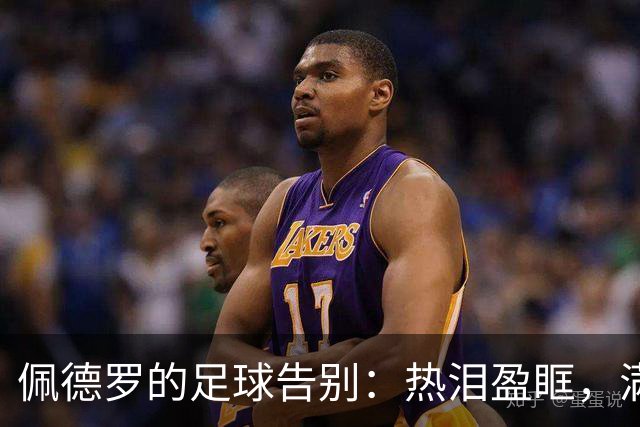 佩德罗的足球告别：热泪盈眶，满心期待新篇章